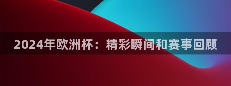 欧洲杯2024下单|2024年欧洲杯：精彩瞬间和赛事回顾