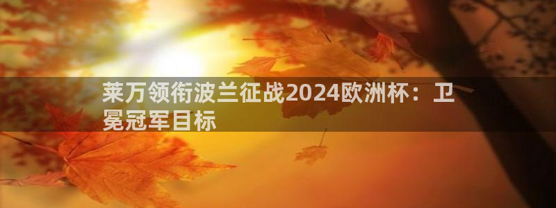 欧洲杯投注推荐网站|莱万领衔波兰征战2024欧洲杯：卫
冕冠军目标