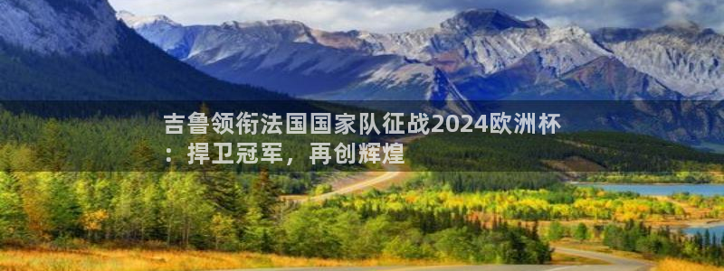 欧洲杯买足球软件|吉鲁领衔法国国家队征战2024欧洲杯
：捍卫冠军，再创辉煌